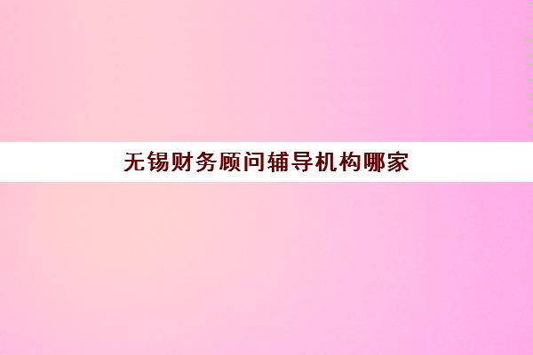 无锡财务顾问辅导机构哪家强些？2025年权威排名解析、择校技巧与避坑全攻略