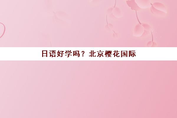 日语好学吗？北京樱花国际日语教学模式、学习难度分析与课程效果全方位解析