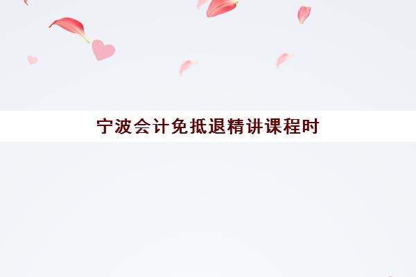 宁波会计免抵退精讲课程时间2025具体时间如何安排？最新课程表与报名指南