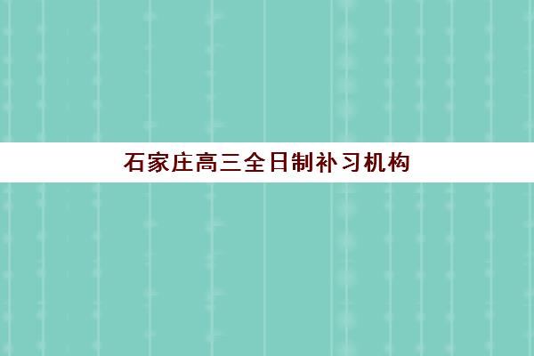 石家庄高三全日制补习机构如何选择？2025年顶尖机构排名对比、核心竞争力分析与择校全攻略