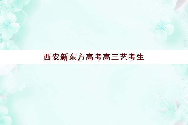 西安新东方高考高三艺考生文化课集训班费用一般多少钱？2025年收费标准全面解析与高性价比报读指南