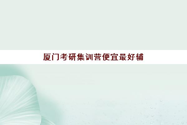 厦门考研集训营便宜最好辅导学校是哪个？2025年高性价比机构权威评测与省钱选择全攻略