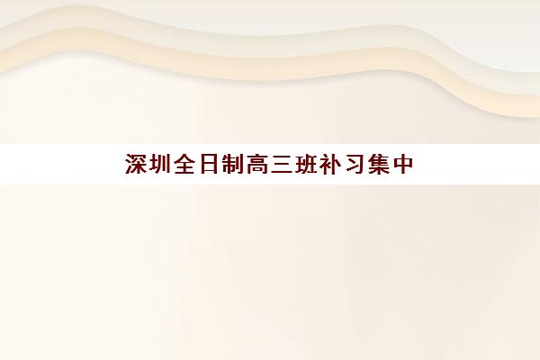深圳全日制高三班补习集中训练营有哪些机构？2025年最新排名与择校指南