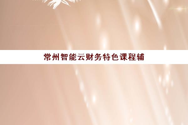 常州智能云财务特色课程辅导班有哪些学校招生？2025年最新推荐、课程设置、学费详情与报名指南
