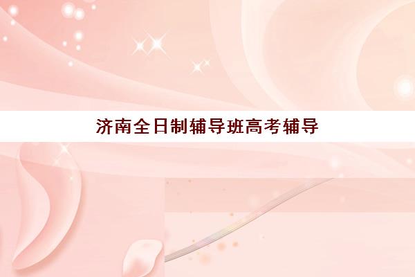 济南全日制辅导班高考辅导班哪个比较好一点？2025年最新机构实力对比与择校全指南
