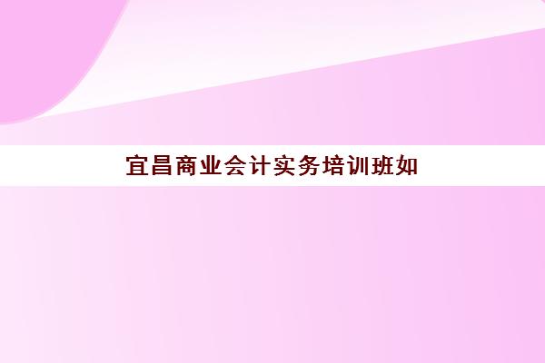 宜昌商业会计实务培训班如何选择？2025年优质机构对比与择班指南