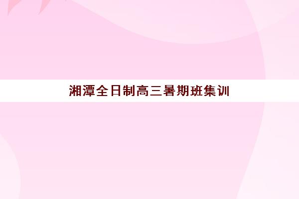 湘潭全日制高三暑期班集训营哪家口碑好一点？2025年最新权威排名深度解析与科学择校全攻略