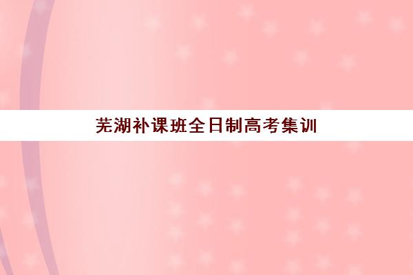 芜湖补课班全日制高考集训营哪个比较好？2025年最新十大排名与科学择校全指南