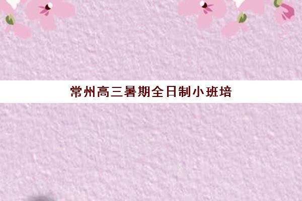 常州高三暑期全日制小班培训机构哪个好费用多少？2025年五大机构课程特色、收费标准与择校全指南