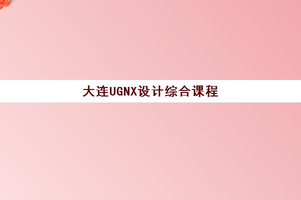 大连UGNX设计综合课程培训学校排名一览表最新如何查询？2025年顶级机构对比、择校标准与全程避坑指南