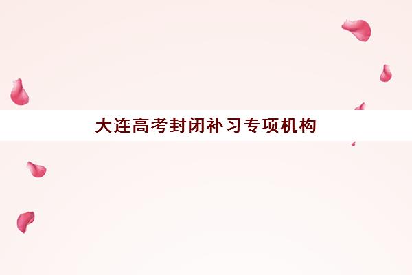 大连高考封闭补习专项机构竞争力排行如何评估？2025年权威榜单解析与科学择校全指南