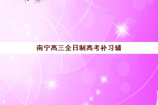 南宁高三全日制高考补习辅导班有哪些学校招生？2025年最新招生名单、学费对比与择校全攻略