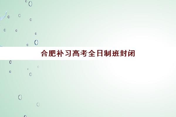 合肥补习高考全日制班封闭式集训营地址电话查询，2025年最新校区信息与择校指南