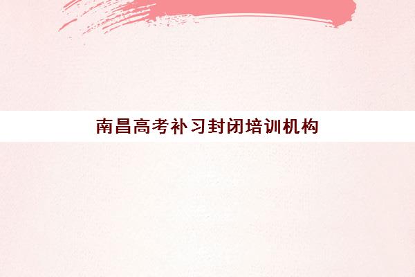 南昌高考补习封闭培训机构哪个好一点，2025年全封闭集训营择校指南与五大机构深度解析