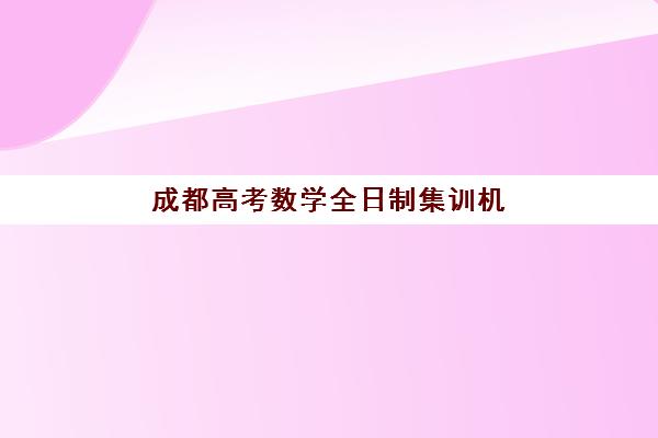 成都高考数学全日制集训机构辅导班有哪些机构好？2025年最新排名解析、择校要点与提分全攻略