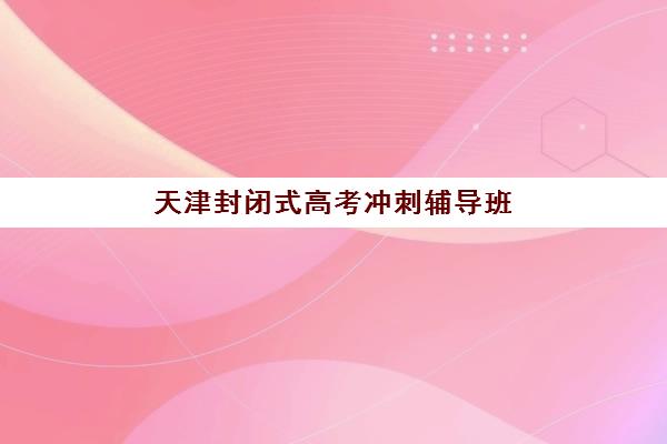 天津封闭式高考冲刺辅导班辅导机构有哪些地方？2025年最新机构排名、校区分布与择校指南全解析