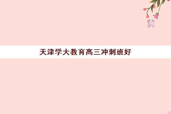 天津学大教育高三冲刺班好吗？2025年课程效果、师资实力与报读全指南