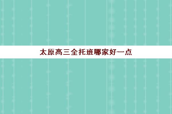太原高三全托班哪家好一点？2025年太原高三全日制辅导全托班机构最新实力排名、择校指南与性价比全解析