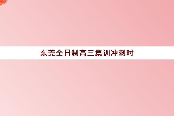 东莞全日制高三集训冲刺时间2025具体时间如何安排？全年关键节点与备考计划全解析