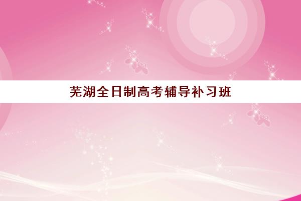 芜湖全日制高考辅导补习班2025年何时招生？各机构报名时间与择校指南