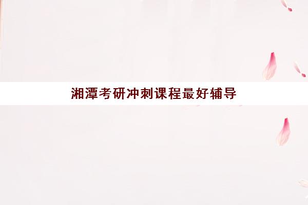 湘潭考研冲刺课程最好辅导学校是哪个？冲刺阶段辅导学校排名与选择攻略