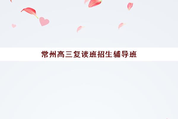 常州高三复读班招生辅导班如何科学选择？2025年最新权威排名、各校特色解析与择校避坑全指南