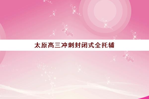 太原高三冲刺封闭式全托辅导机构哪家强些？2025年最新权威排名、各校特色深度解析与科学择校全攻略