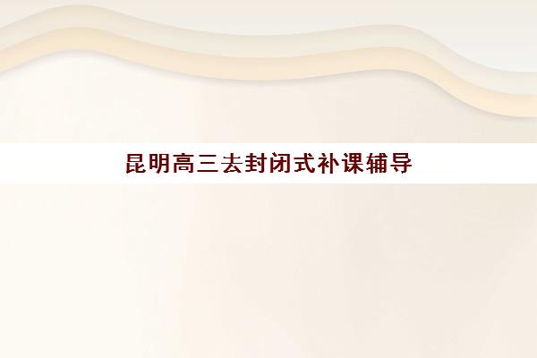 昆明高三去封闭式补课辅导培训机构哪家好一点，2025年五大机构全对比与择校指南