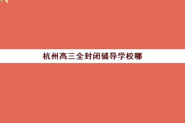 杭州高三全封闭辅导学校哪家好？2025最新十大机构排名与择校指南