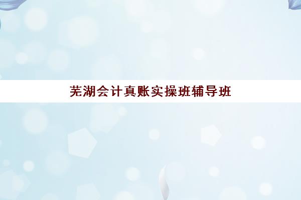 芜湖会计真账实操班辅导班哪个比较好一点？2025年五大机构详细对比与择校指南