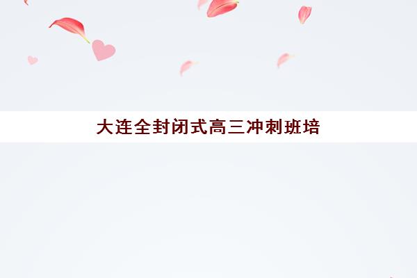 大连全封闭式高三冲刺班培训学校排名前十名有哪些？2025年权威榜单详情、择校标准与避坑全指南