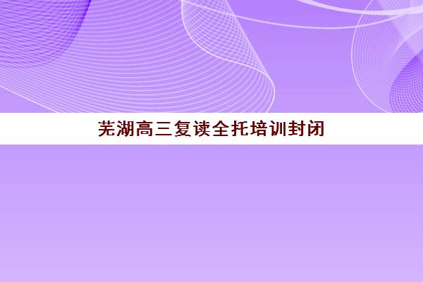 芜湖高三复读全托培训封闭学校有哪些学校？2025年最新权威榜单、各校特色解析与择校全指南