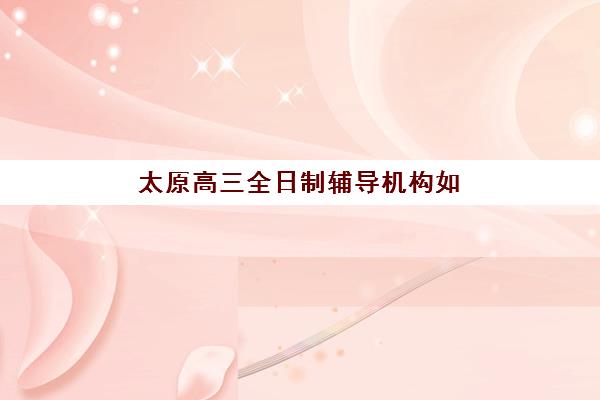 太原高三全日制辅导机构如何选？2025年最新排名与性价比深度解析