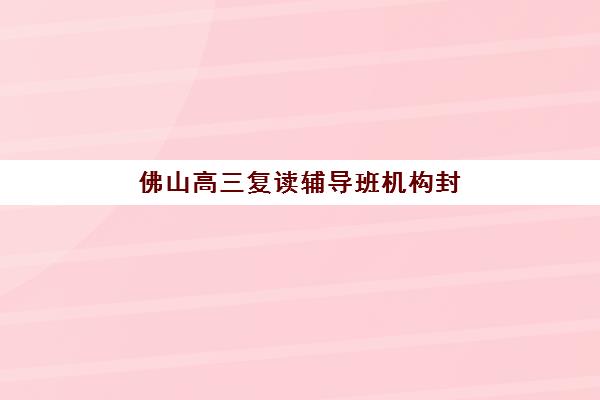 佛山高三复读辅导班机构封闭式集训营怎么样啊？2025年实情分析、选择要点与成功案例解析