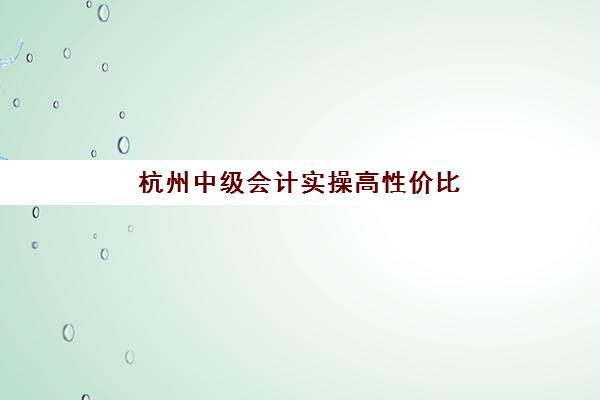 杭州中级会计实操高性价比公办机构TOP5如何选？2025年最新收费标准、师资对比与择校全攻略