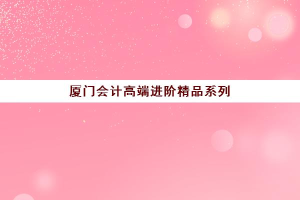 厦门会计高端进阶精品系列课程集训营排名前十名？2025年权威测评与选择指南