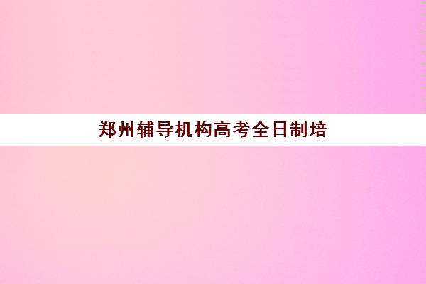 郑州辅导机构高考全日制培训基地有哪些地方？2025年最新地址清单与择校全攻略