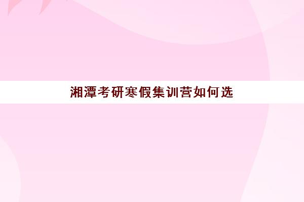 湘潭考研寒假集训营如何选？用户真实评价TOP3盘点与避坑指南