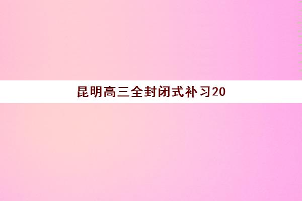 昆明高三全封闭式补习2025年时间是多少？最新开学时间与择校全攻略