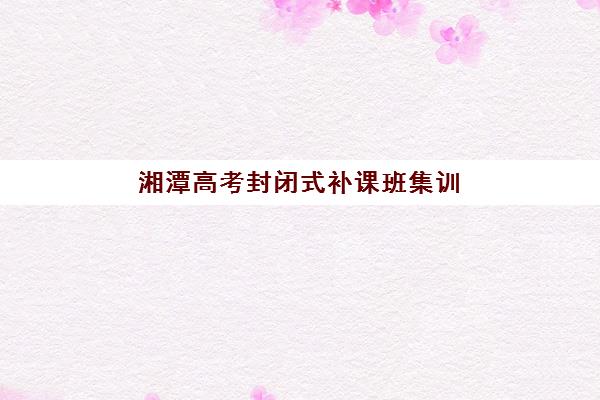 湘潭高考封闭式补课班集训营哪家口碑好？2025年最新口碑排行榜、选择技巧与备考全解析
