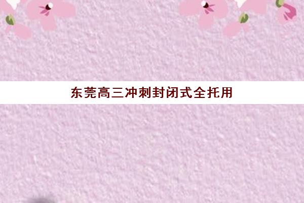 东莞高三冲刺封闭式全托用户满意度标杆机构如何选？2025年口碑排行榜与择校全攻略