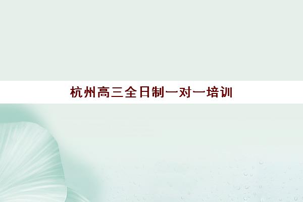 杭州高三全日制一对一培训班如何选？2025年最新价格对比、机构测评与择校指南