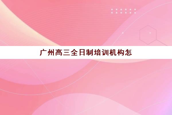 广州高三全日制培训机构怎么选择？2025年五大考察要点与口碑机构剖析