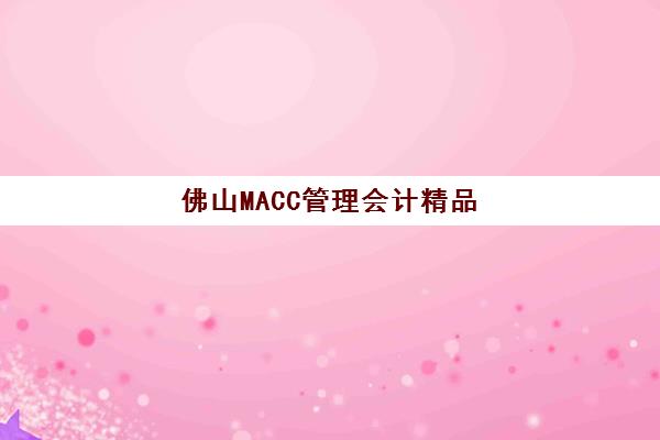 佛山MACC管理会计精品课程培训机构哪家口碑比较好？2025年最新机构实力解析与择校指南