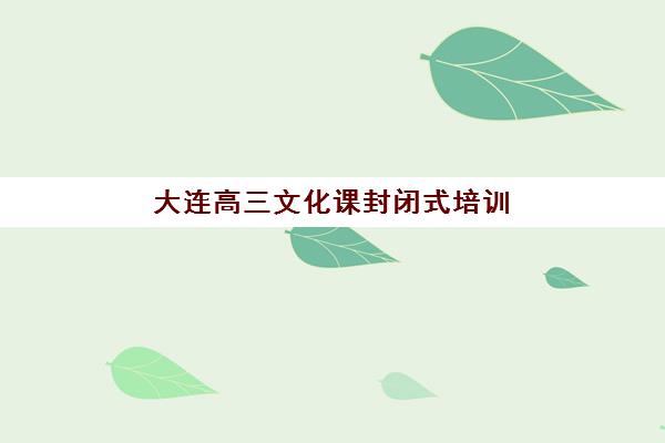 大连高三文化课封闭式培训班2025辅导班哪儿最好？2025年最新十大机构排名与科学择校全指南