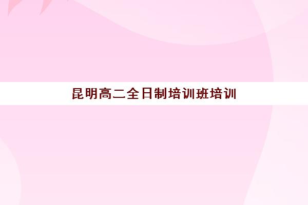 昆明高二全日制培训班培训机构哪个比较好一点？2025年最新权威排名解读与科学择校全流程指南