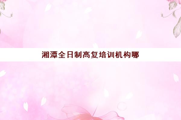 湘潭全日制高复培训机构哪家口碑比较好？2025年最新排名与择校指南全解析