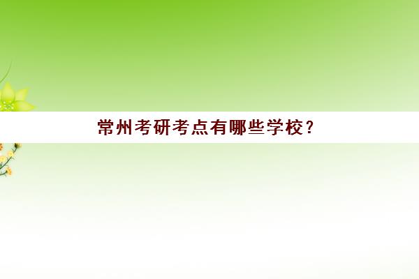 常州考研考点有哪些学校？2025年报考点选择全攻略与考场分配规则