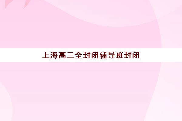 上海高三全封闭辅导班封闭式集训营地址在哪？2025年最新校区分布图与择校指南