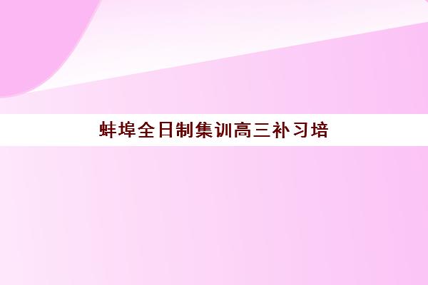 蚌埠全日制集训高三补习培训机构有哪些学校？2025年十大权威排名与择校避坑指南